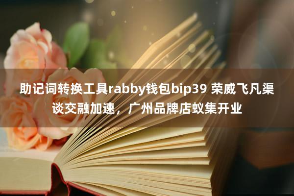 助记词转换工具rabby钱包bip39 荣威飞凡渠谈交融加速，广州品牌店蚁集开业