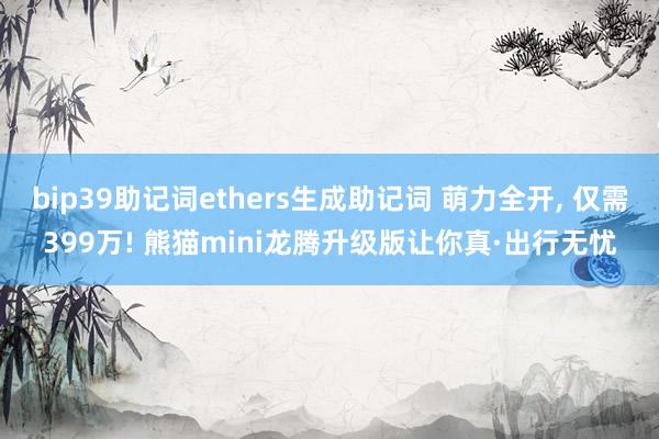 bip39助记词ethers生成助记词 萌力全开, 仅需399万! 熊猫mini龙腾升级版让你真·出行无忧