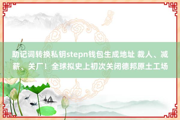 助记词转换私钥stepn钱包生成地址 裁人、减薪、关厂！全球拟史上初次关闭德邦原土工场